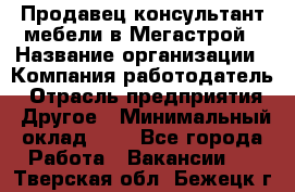 Продавец-консультант мебели в Мегастрой › Название организации ­ Компания-работодатель › Отрасль предприятия ­ Другое › Минимальный оклад ­ 1 - Все города Работа » Вакансии   . Тверская обл.,Бежецк г.